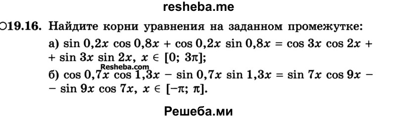
    19.16.	Найдите корни уравнения на заданном промежутке:
а) sin 0,2х cos 0,8х + cos 0,2х sin 0,8х = cos Зх cos 2х + + sin Зх sin 2х, х ϵ [0; Зπ];
б) cos 0,7х cos 1,3х - sin 0,7х sin 1,3х = sin 7х cos 9х - - sin 9х cos 7х, х ϵ [-π; π].
