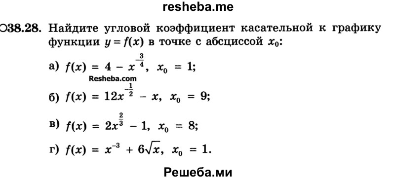 
    38.28.	Найдите угловой коэффициент касательной к графику функции y=f(x) в точке с абсциссой х0:
а) f(x) = 4-х-3/4, х0 = 1;
б) f(x) = 12х-1/2 -х, х0= 9;
в) f(x) = 2х2/3 -1, х0 = 8;
г) f(x) = х-3 +6√х, х0 = 1.
