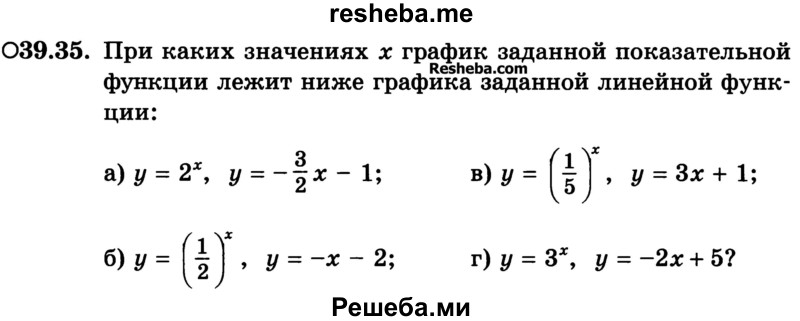 
    39.35.	При каких значениях х график заданной показательной функции лежит ниже графика заданной линейной функции:
а) у = 2х, у = -3/2х - 1;	
б) у=(1/2)x , у = -х - 2; 
в) у = (1/8)x, у = Зх + 1; 
г) у = 3х, у = -2х+5?

