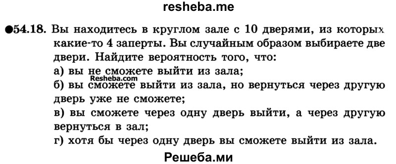 
    54.18. Вы находитесь в круглом зале с 10 дверями, из которых какие-то 4 заперты. Вы случайным образом выбираете две двери. Найдите вероятность того, что:
а) вы не сможете выйти из зала;
б) вы сможете выйти из зала, но вернуться через другую дверь уже не сможете;
в) вы сможете через одну дверь выйти, а через другую вернуться в зал;
г) хотя бы через одну дверь вы сможете выйти из зала.
