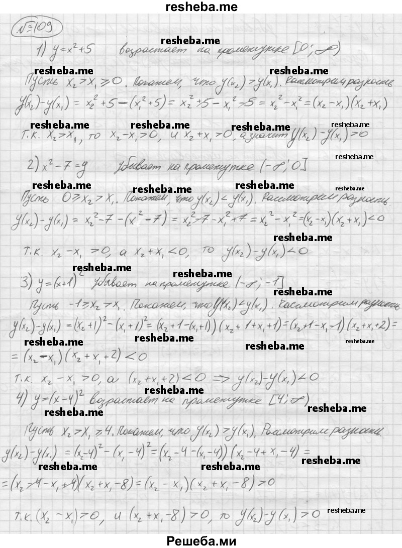 
    109.	Доказать, что функция:
1)	у = х^2 + 5 возрастает на промежутке [0;+ ∞);
2)	у = х^2- 7 убывает на промежутке (-∞; 0];
3)	y = (x + l)^2 убывает на промежутке (-∞; —1];
4)	у = (х- 4)^2 возрастает на промежутке [4; + ∞);
5)	у = 1/x-9 убывает на интервале (-∞; 0);
6)	у = 1/x + 6 убывает на интервале (0;+ ∞);
7)	у = 1/(x+2) убывает на интервале (-2;+ ∞);
8)	у = 1/(x-3) убывает на интервале (-∞; 3).
